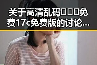 关于高清乱码🔞❌♋免费17c免费版的讨论与现状