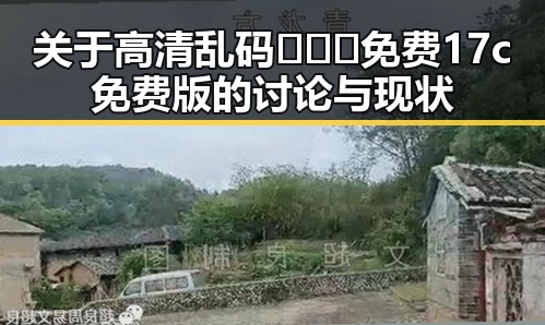 关于高清乱码🔞❌♋免费17c免费版的讨论与现状