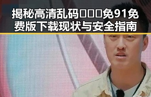 揭秘高清乱码🔞❌♋免91免费版下载现状与安全指南