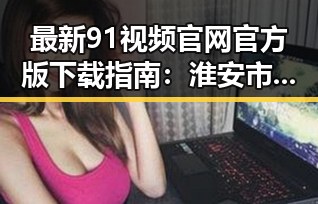 最新91视频官网官方版下载指南：淮安市用户必备资源解析