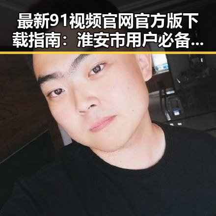 最新91视频官网官方版下载指南:淮安市用户必备资源解析