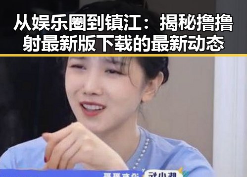 从娱乐圈到镇江：揭秘撸撸射最新版下载的最新动态