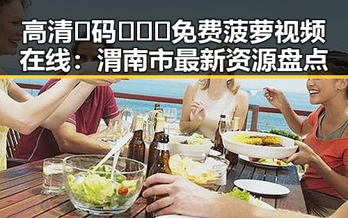 高清🈚码🔞❌♋免费菠萝视频在线:渭南市最新资源盘点