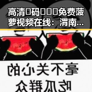 高清🈚码🔞❌♋免费菠萝视频在线:渭南市最新资源盘点