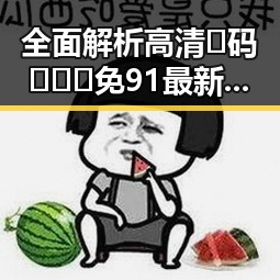 全面解析高清🈚码🔞❌♋免91最新版下载的最新资源与安全指南