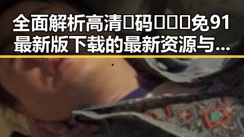 全面解析高清🈚码🔞❌♋免91最新版下载的最新资源与安全指南