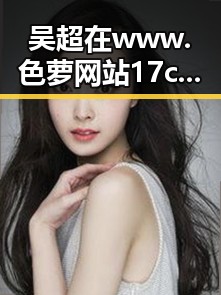 吴超在www.色 萝网站17c官方版中的新动态引发关注