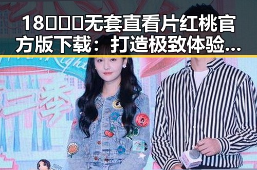 18❌❌❌无套直看片红桃官方版下载：打造极致体验的最新选择