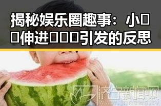 揭秘娱乐圈趣事：小🐔🐔伸进🈲🔞🔞引发的反思