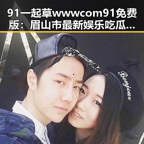 91 一起草wwwcom91免费版：眉山市最新娱乐吃瓜素材分析