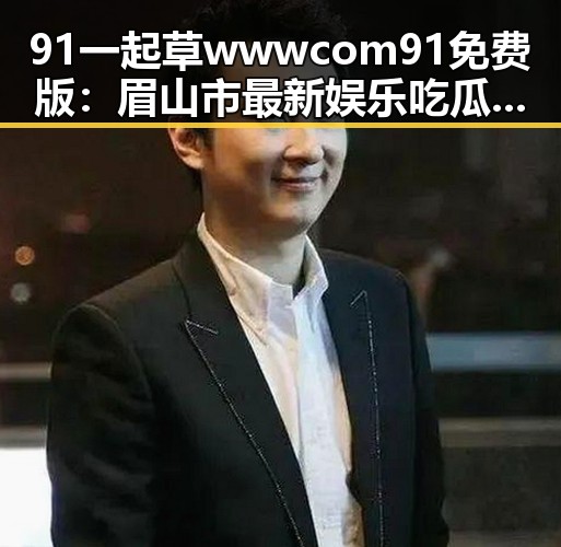 91 一起草wwwcom91免费版：眉山市最新娱乐吃瓜素材分析