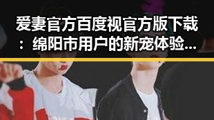 爱妻官方百度视官方版下载：绵阳市用户的新宠体验指南