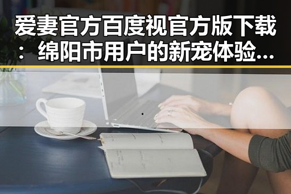 爱妻官方百度视官方版下载:绵阳市用户的新宠体验指南
