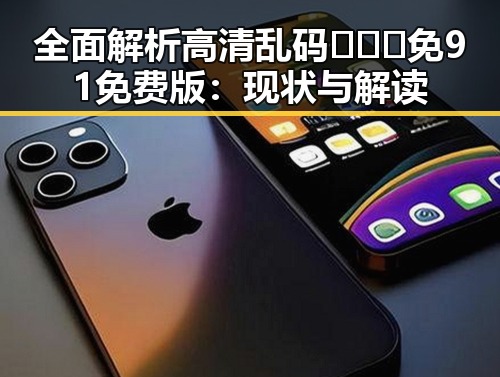 全面解析高清乱码🔞❌♋免91免费版：现状与解读